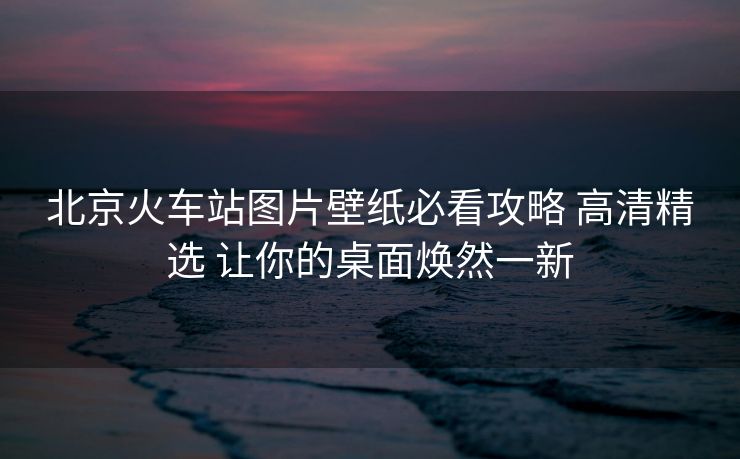 北京火車站圖片壁紙必看攻略 高清精選 讓你的桌面煥然一新