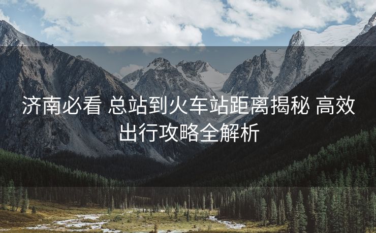 濟(jì)南必看 總站到火車站距離揭秘 高效出行攻略全解析