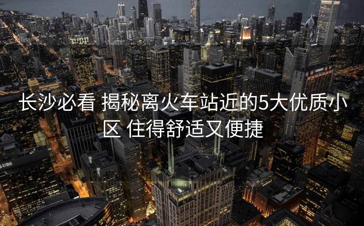 長沙必看 揭秘離火車站近的5大優(yōu)質(zhì)小區(qū) 住得舒適又便捷