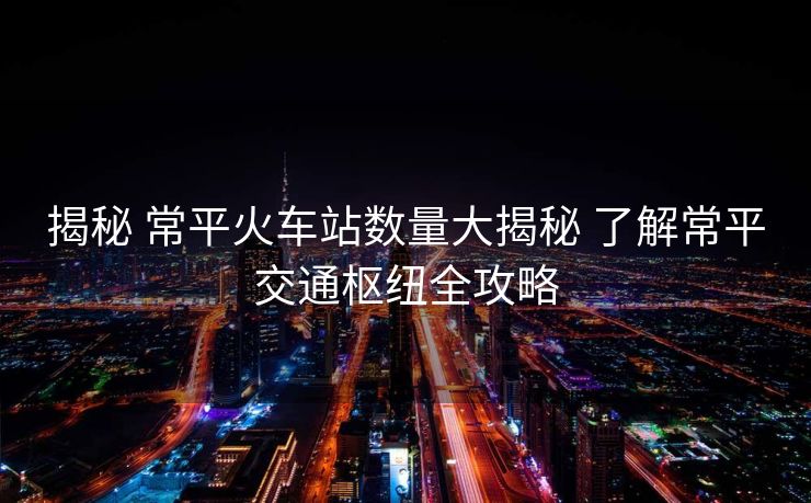 揭秘 常平火車站數(shù)量大揭秘 了解常平交通樞紐全攻略
