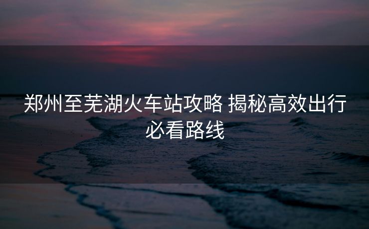 鄭州至蕪湖火車站攻略 揭秘高效出行必看路線