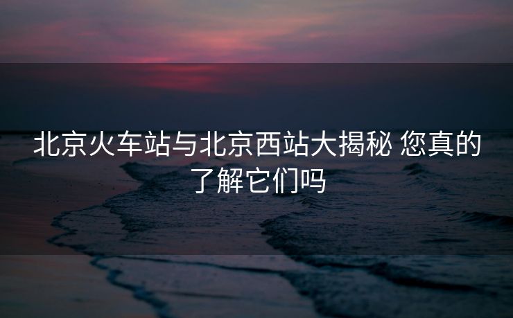 北京火車站與北京西站大揭秘 您真的了解它們嗎