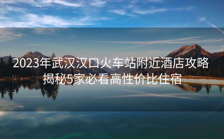 2023年武漢漢口火車站附近酒店攻略 揭秘5家必看高性價(jià)比住宿 2023年武漢漢口火車站附近酒店攻略 揭秘5家必看高性價(jià)比住宿
