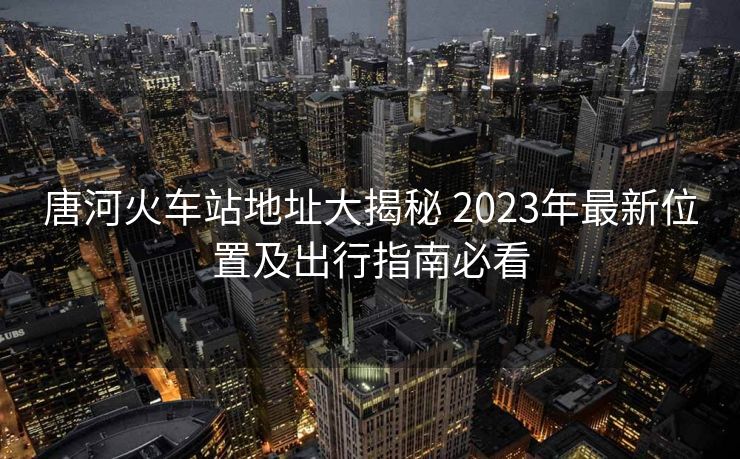 唐河火車站地址大揭秘 2023年最新位置及出行指南必看