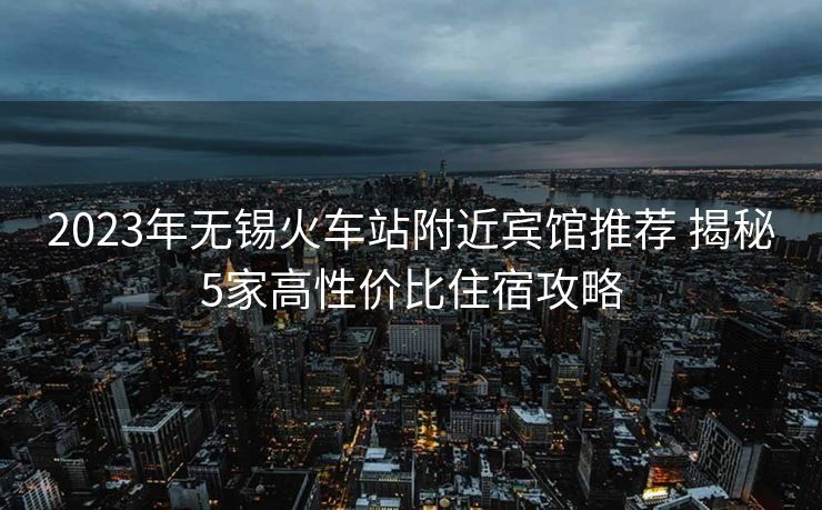 2023年無錫火車站附近賓館推薦 揭秘5家高性價(jià)比住宿攻略