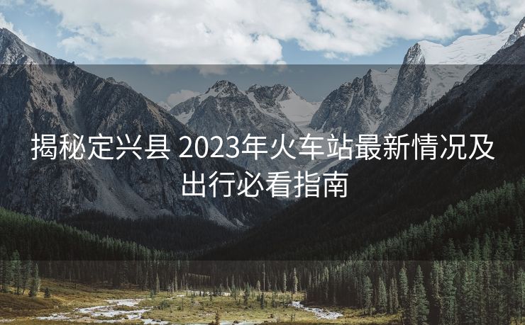 揭秘定興縣 2023年火車站最新情況及出行必看指南