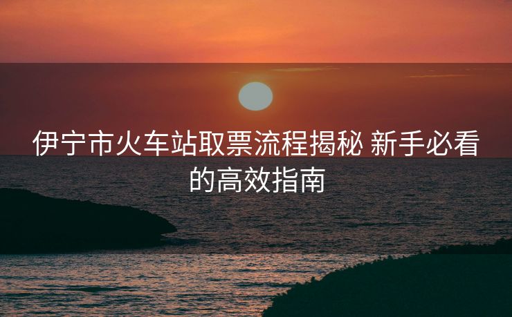 伊寧市火車站取票流程揭秘 新手必看的高效指南