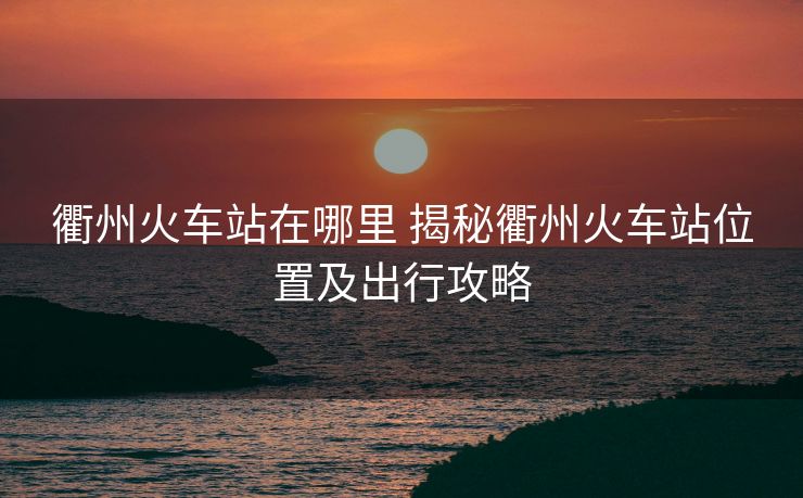 衢州火車站在哪里 揭秘衢州火車站位置及出行攻略