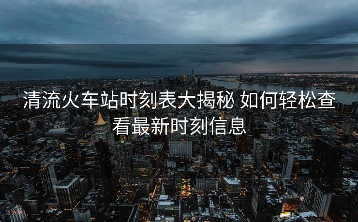 清流火車站時(shí)刻表大揭秘 如何輕松查看最新時(shí)刻信息
