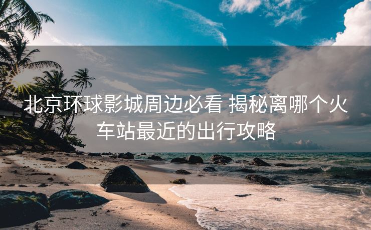 北京環(huán)球影城周邊必看 揭秘離哪個(gè)火車站最近的出行攻略