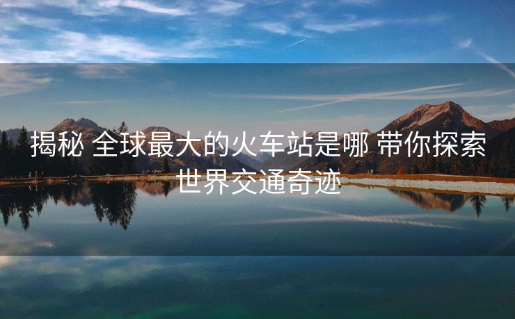 揭秘 全球最大的火車站是哪 帶你探索世界交通奇跡