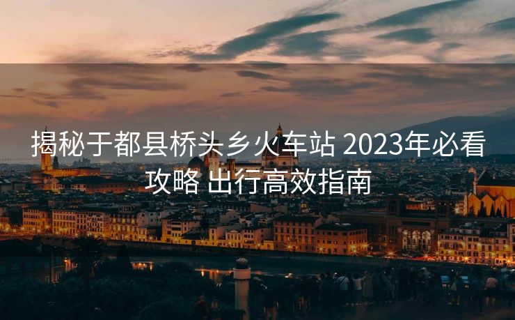 揭秘于都縣橋頭鄉(xiāng)火車站 2023年必看攻略 出行高效指南