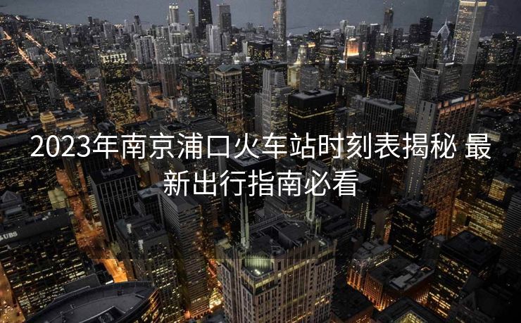 2023年南京浦口火車站時刻表揭秘 最新出行指南必看