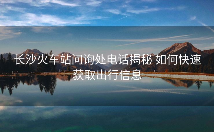 長沙火車站問詢處電話揭秘 如何快速獲取出行信息