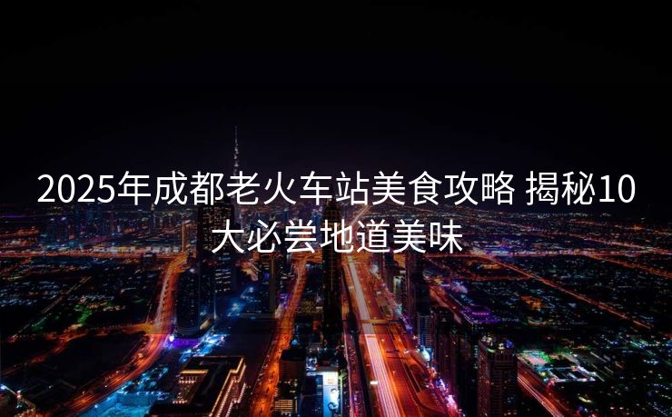 2025年成都老火車站美食攻略 揭秘10大必嘗地道美味