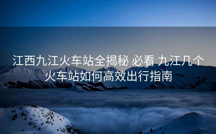 江西九江火車站全揭秘 必看 九江幾個火車站如何高效出行指南