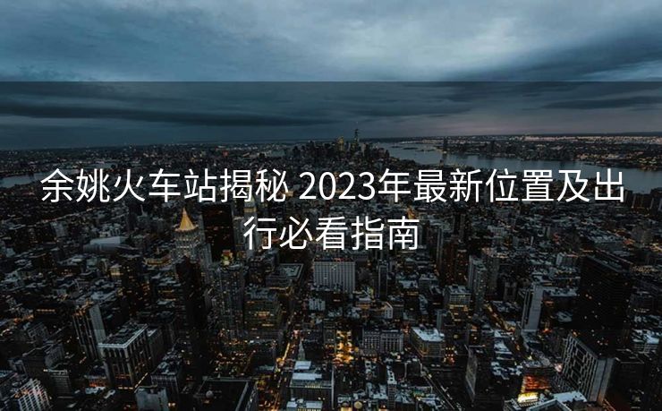 余姚火車站揭秘 2023年最新位置及出行必看指南