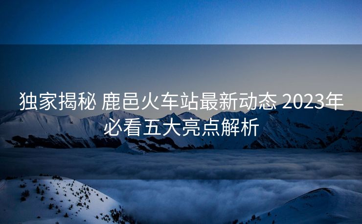 獨家揭秘 鹿邑火車站最新動態(tài) 2023年必看五大亮點解析