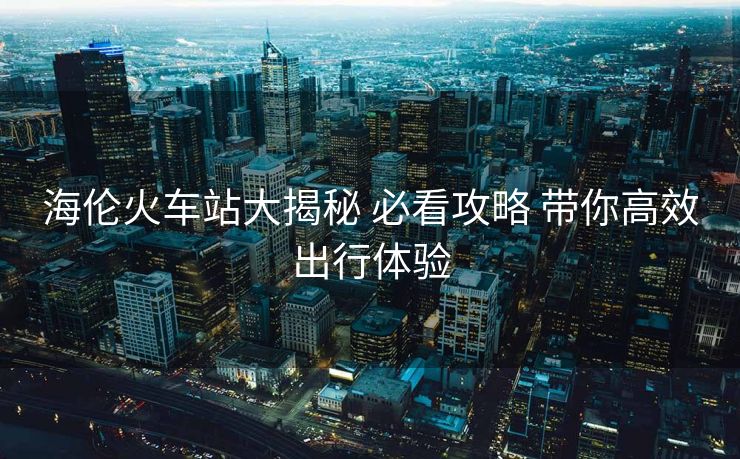 海倫火車(chē)站大揭秘 必看攻略 帶你高效出行體驗(yàn)