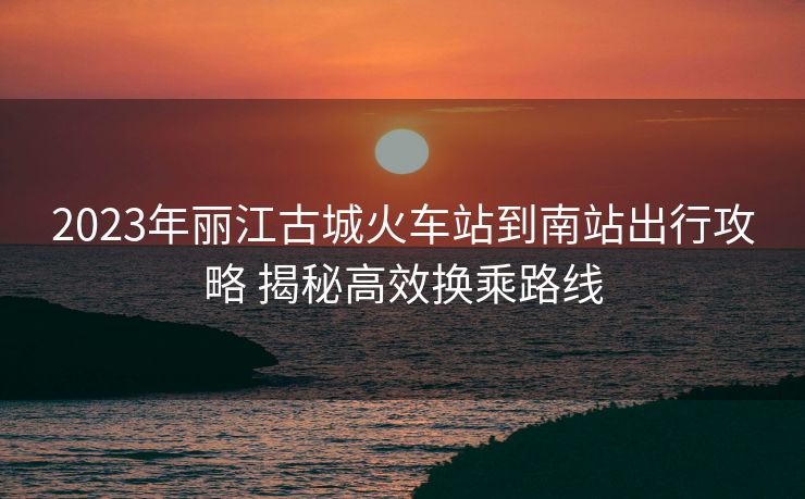 2023年麗江古城火車(chē)站到南站出行攻略 揭秘高效換乘路線(xiàn)