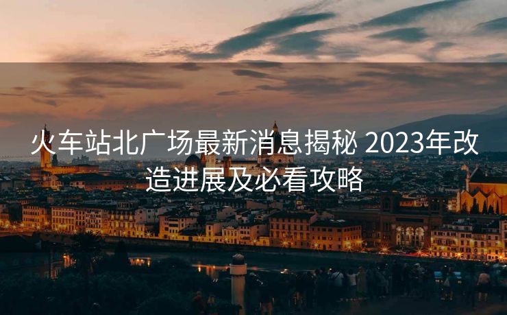 火車站北廣場(chǎng)最新消息揭秘 2023年改造進(jìn)展及必看攻略