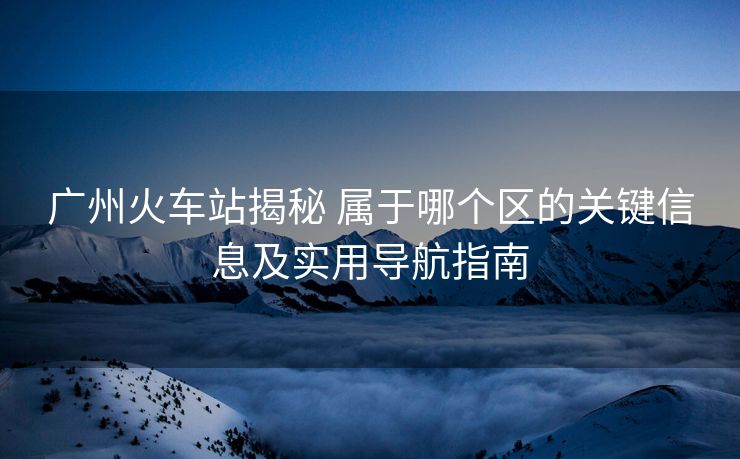 廣州火車站揭秘 屬于哪個區(qū)的關(guān)鍵信息及實用導(dǎo)航指南 廣州火車站揭秘 屬于哪個區(qū)的關(guān)鍵信息及實用導(dǎo)航指南