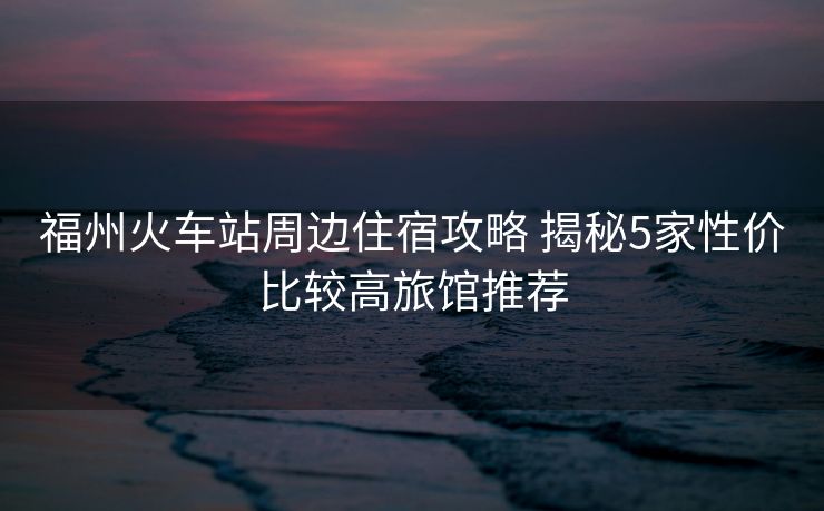 福州火車站周邊住宿攻略 揭秘5家性價(jià)比較高旅館推薦