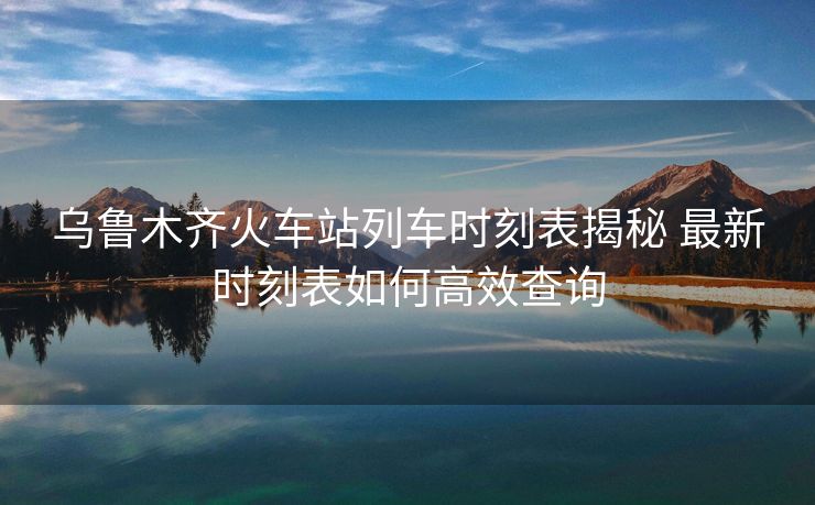烏魯木齊火車站列車時刻表揭秘 最新時刻表如何高效查詢