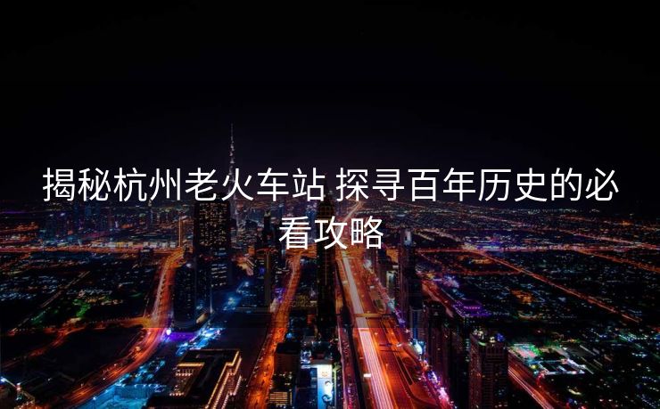 揭秘杭州老火車站 探尋百年歷史的必看攻略