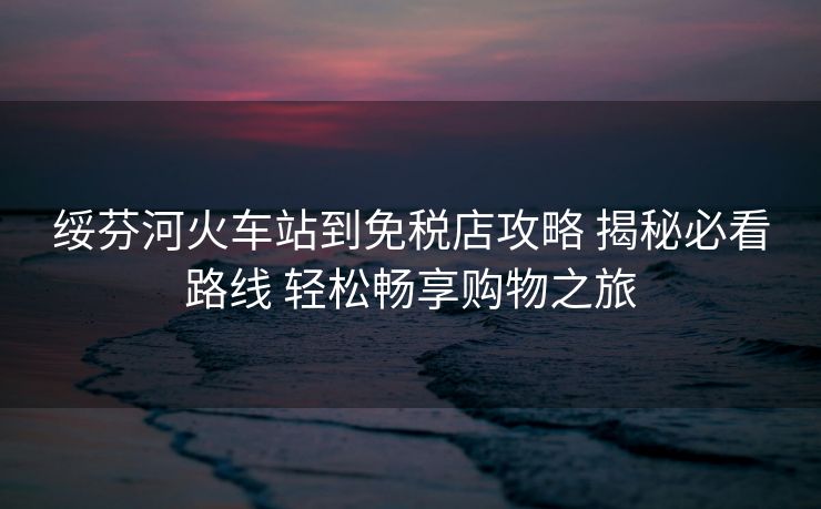 綏芬河火車站到免稅店攻略 揭秘必看路線 輕松暢享購物之旅