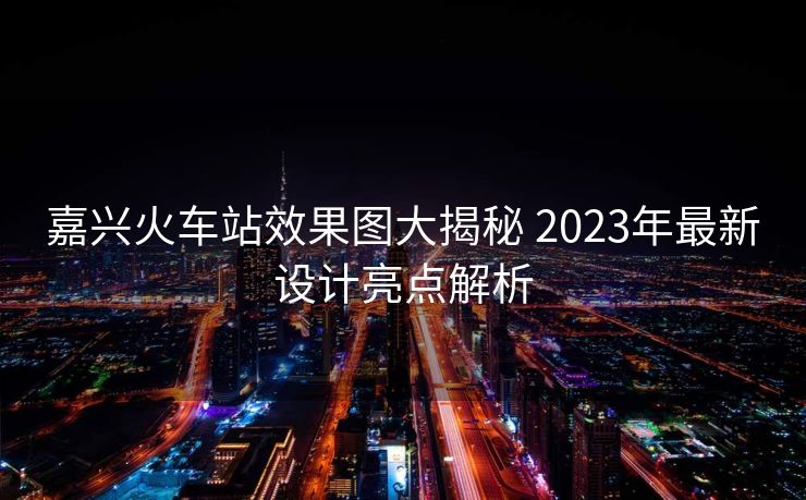 嘉興火車站效果圖大揭秘 2023年最新設計亮點解析