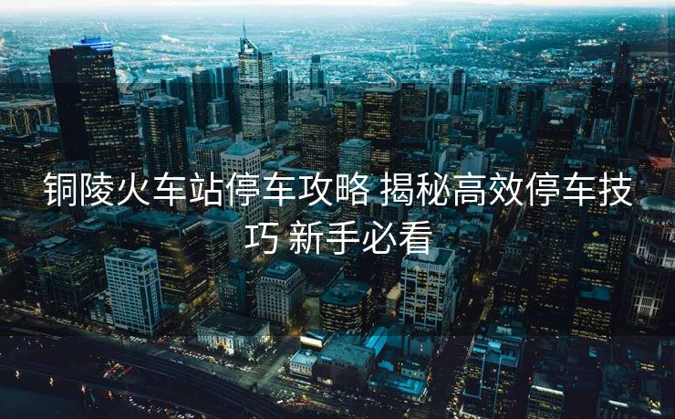 銅陵火車站停車攻略 揭秘高效停車技巧 新手必看