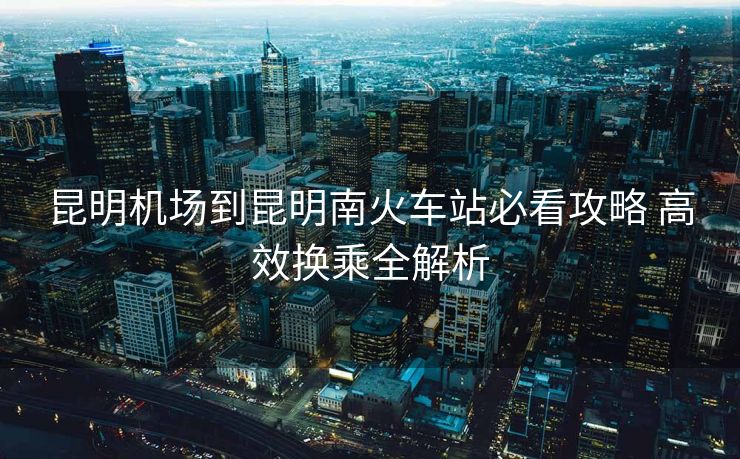昆明機(jī)場(chǎng)到昆明南火車站必看攻略 高效換乘全解析