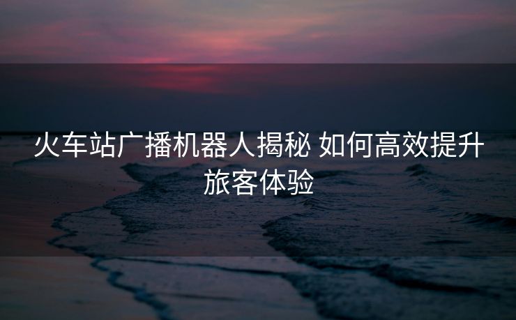 火車站廣播機(jī)器人揭秘 如何高效提升旅客體驗(yàn)