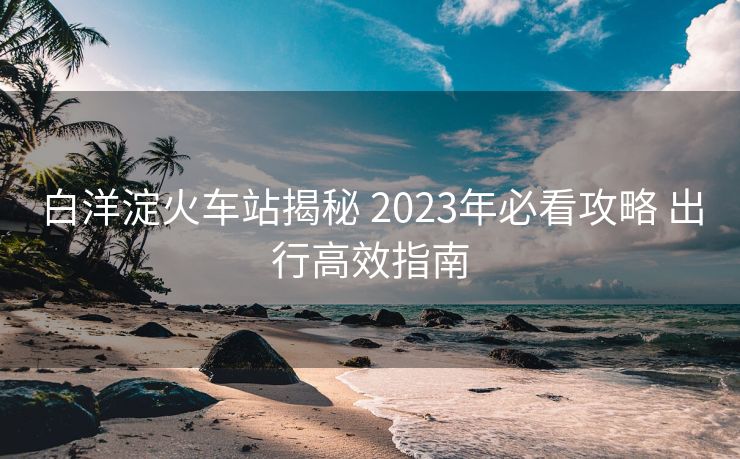 白洋淀火車站揭秘 2023年必看攻略 出行高效指南