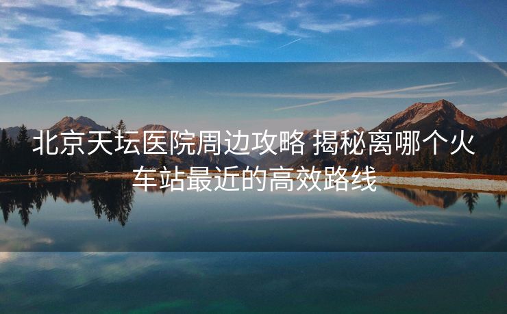 北京天壇醫(yī)院周邊攻略 揭秘離哪個(gè)火車站最近的高效路線