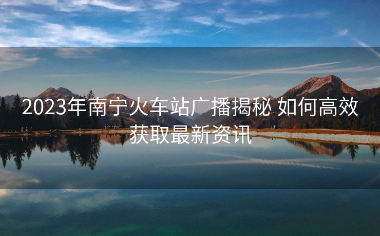 2023年南寧火車站廣播揭秘 如何高效獲取最新資訊
