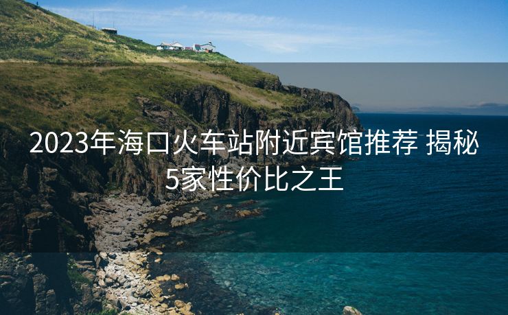 2023年??诨疖囌靖浇e館推薦 揭秘5家性價(jià)比之王 2023年海口火車站附近賓館推薦 揭秘5家性價(jià)比之王