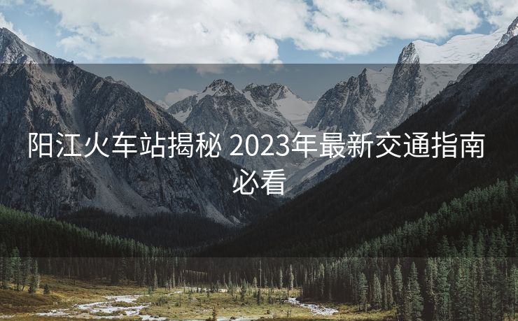 陽(yáng)江火車(chē)站揭秘 2023年最新交通指南 必看