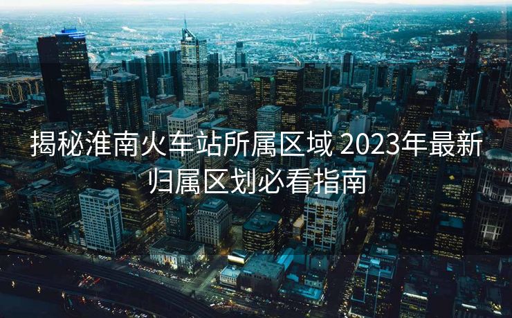 揭秘淮南火車站所屬區(qū)域 2023年最新歸屬區(qū)劃必看指南