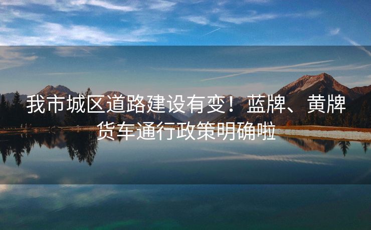 我市城區(qū)道路建設(shè)有變！藍牌、黃牌貨車通行政策明確啦