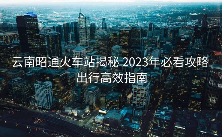 云南昭通火車(chē)站揭秘 2023年必看攻略 出行高效指南