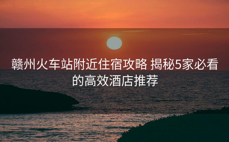 贛州火車站附近住宿攻略 揭秘5家必看的高效酒店推薦