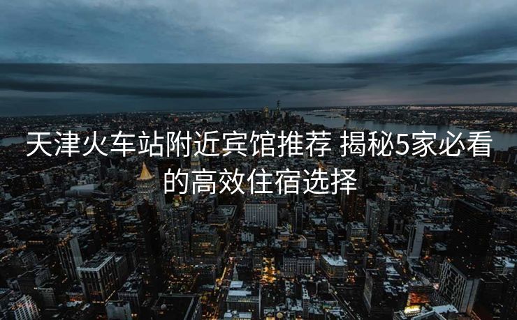 天津火車(chē)站附近賓館推薦 揭秘5家必看的高效住宿選擇