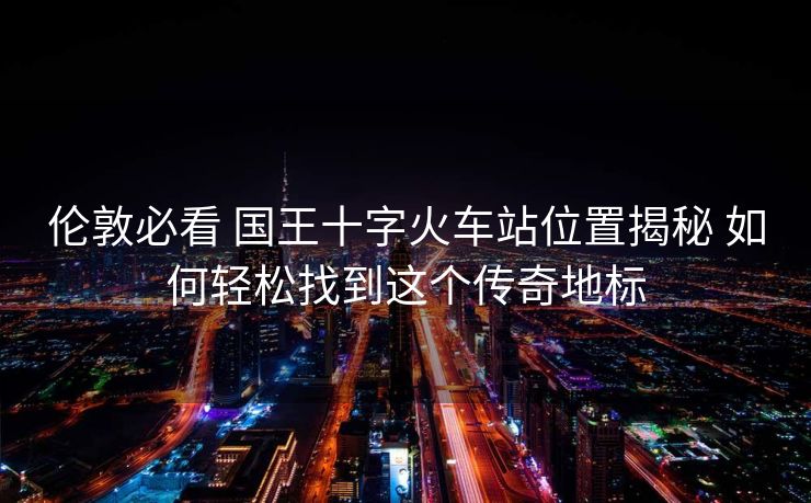 倫敦必看 國王十字火車站位置揭秘 如何輕松找到這個傳奇地標