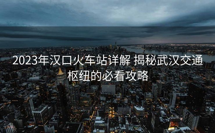 2023年漢口火車站詳解 揭秘武漢交通樞紐的必看攻略