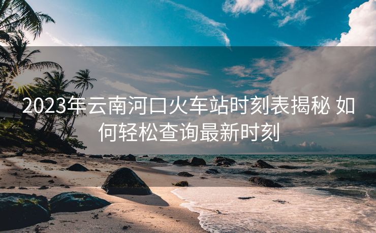 2023年云南河口火車站時刻表揭秘 如何輕松查詢最新時刻