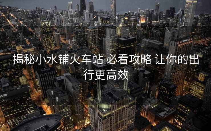揭秘小水鋪火車站 必看攻略 讓你的出行更高效