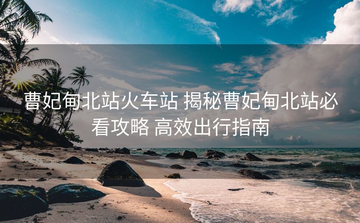 曹妃甸北站火車(chē)站 揭秘曹妃甸北站必看攻略 高效出行指南