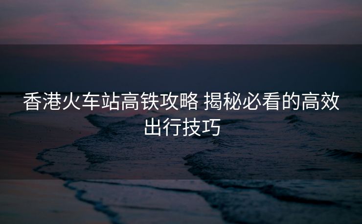 香港火車(chē)站高鐵攻略 揭秘必看的高效出行技巧